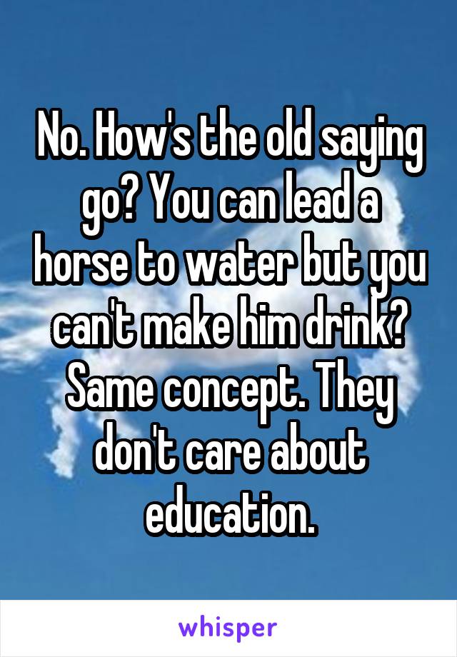 No. How's the old saying go? You can lead a horse to water but you can't make him drink? Same concept. They don't care about education.