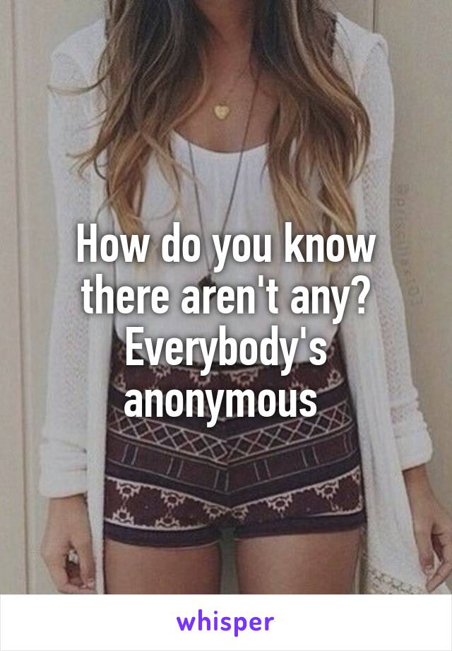 How do you know there aren't any? Everybody's anonymous 