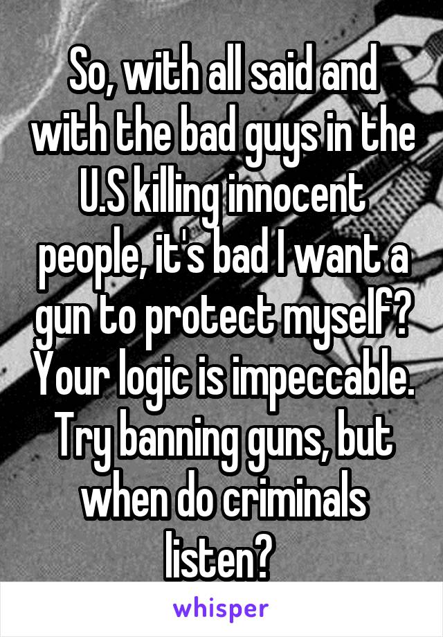 So, with all said and with the bad guys in the U.S killing innocent people, it's bad I want a gun to protect myself? Your logic is impeccable. Try banning guns, but when do criminals listen? 