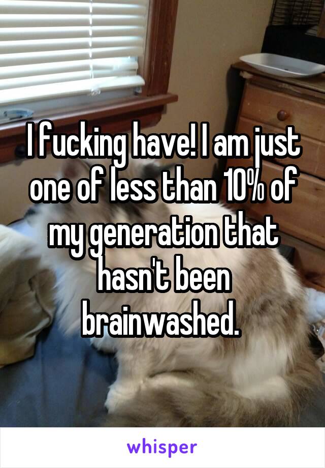 I fucking have! I am just one of less than 10% of my generation that hasn't been brainwashed. 