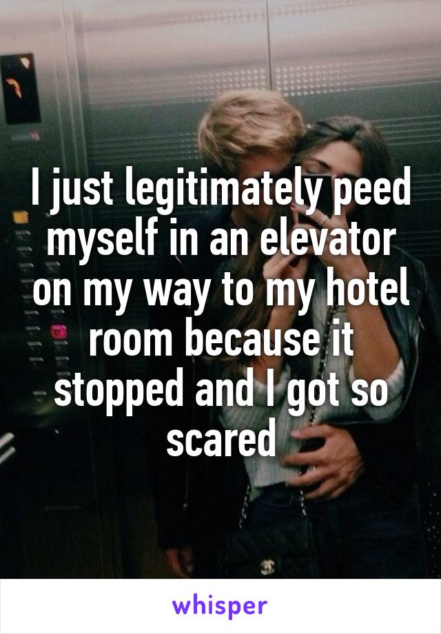 I just legitimately peed myself in an elevator on my way to my hotel room because it stopped and I got so scared