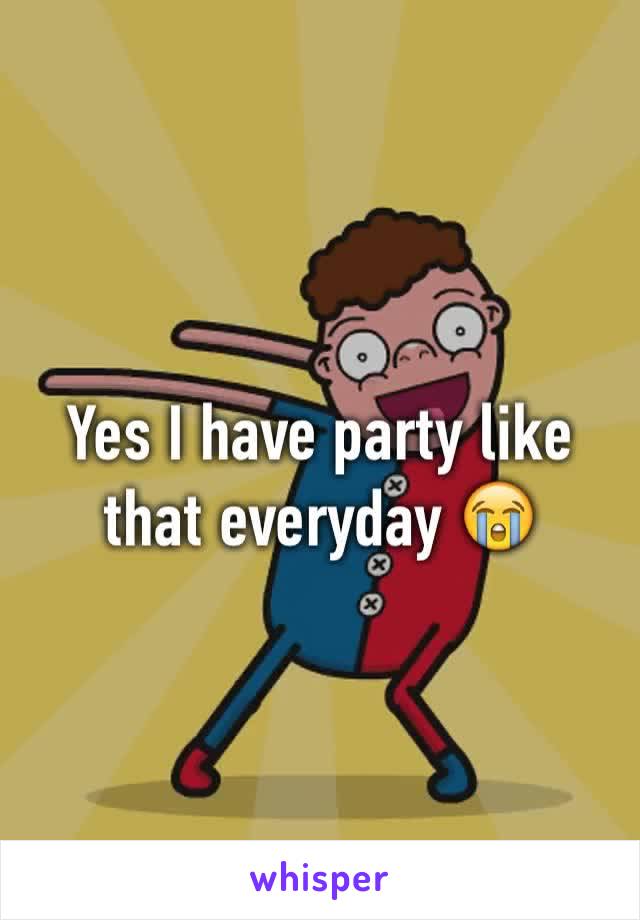 Yes I have party like that everyday 😭 