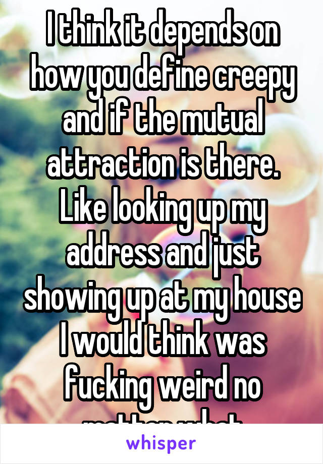 I think it depends on how you define creepy and if the mutual attraction is there. Like looking up my address and just showing up at my house I would think was fucking weird no matter what