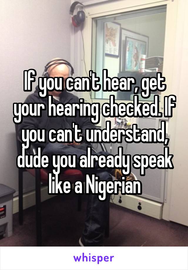 If you can't hear, get your hearing checked. If you can't understand, dude you already speak like a Nigerian