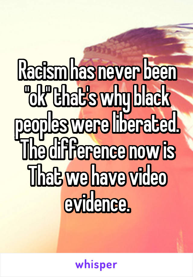 Racism has never been "ok" that's why black peoples were liberated. The difference now is That we have video evidence.