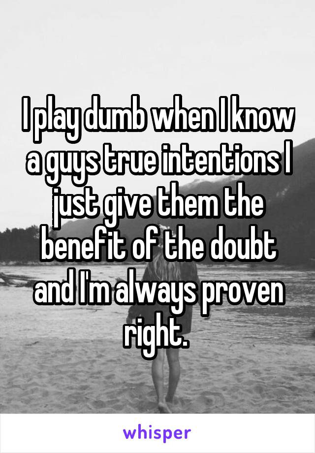 I play dumb when I know a guys true intentions I just give them the benefit of the doubt and I'm always proven right. 