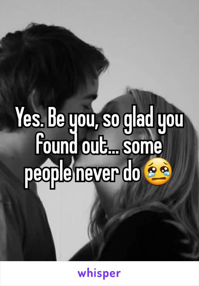 Yes. Be you, so glad you found out... some people never do😢