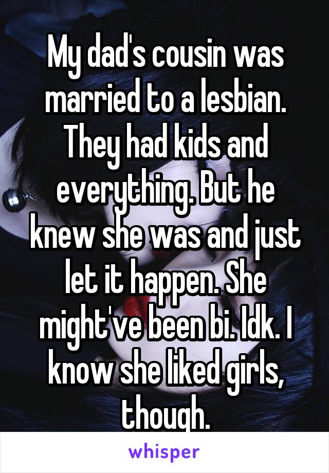 My dad's cousin was married to a lesbian. They had kids and everything. But he knew she was and just let it happen. She might've been bi. Idk. I know she liked girls, though.