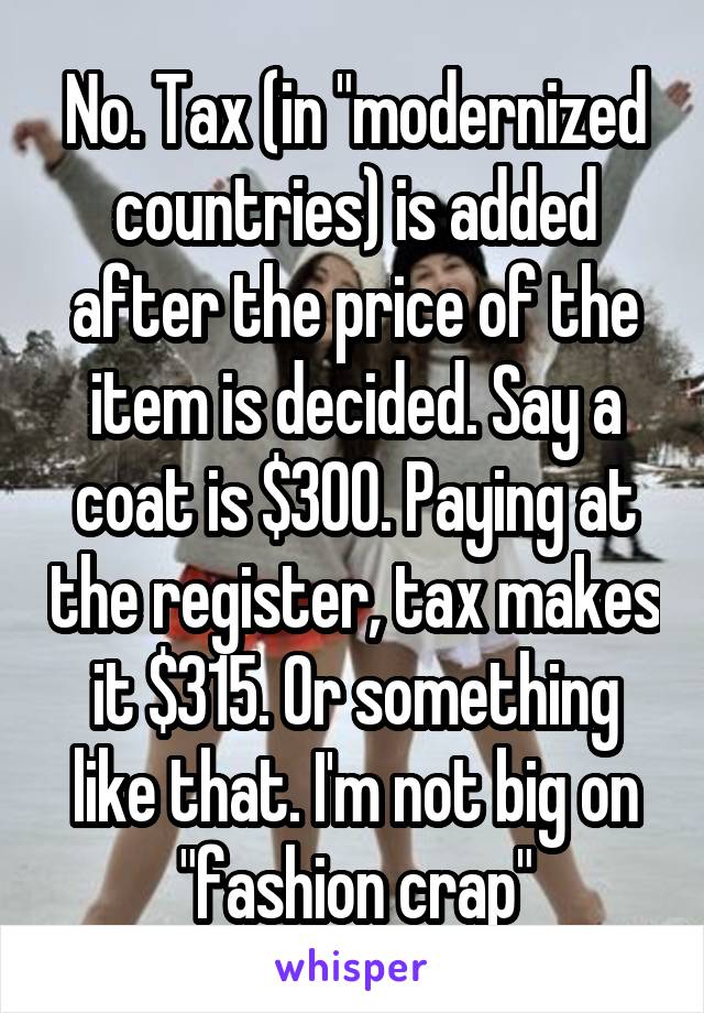 No. Tax (in "modernized countries) is added after the price of the item is decided. Say a coat is $300. Paying at the register, tax makes it $315. Or something like that. I'm not big on "fashion crap"