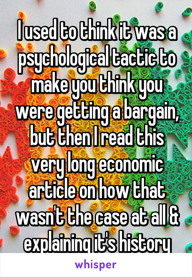 I used to think it was a psychological tactic to make you think you were getting a bargain, but then I read this very long economic article on how that wasn't the case at all & explaining it's history