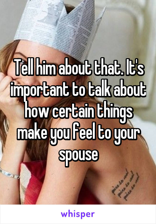Tell him about that. It's important to talk about how certain things make you feel to your spouse