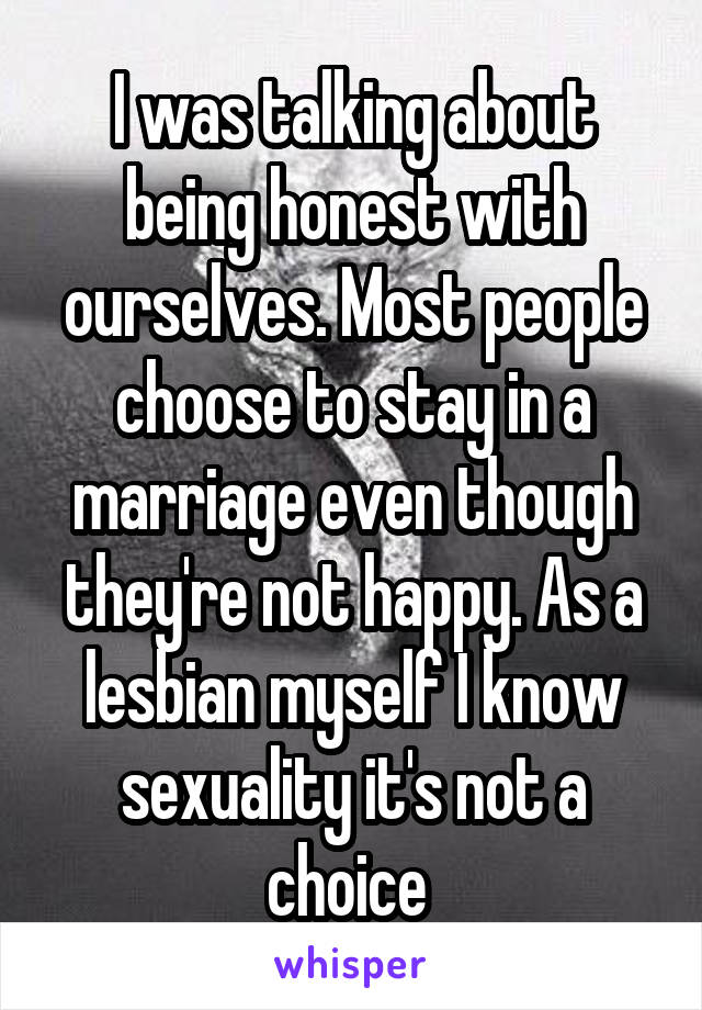 I was talking about being honest with ourselves. Most people choose to stay in a marriage even though they're not happy. As a lesbian myself I know sexuality it's not a choice 