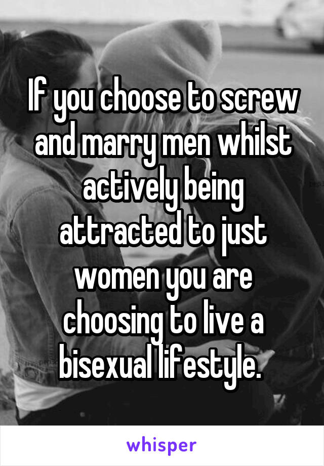 If you choose to screw and marry men whilst actively being attracted to just women you are choosing to live a bisexual lifestyle. 