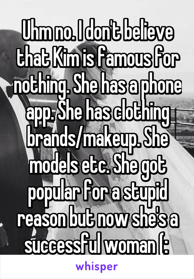 Uhm no. I don't believe that Kim is famous for nothing. She has a phone app. She has clothing brands/makeup. She models etc. She got popular for a stupid reason but now she's a successful woman (: 