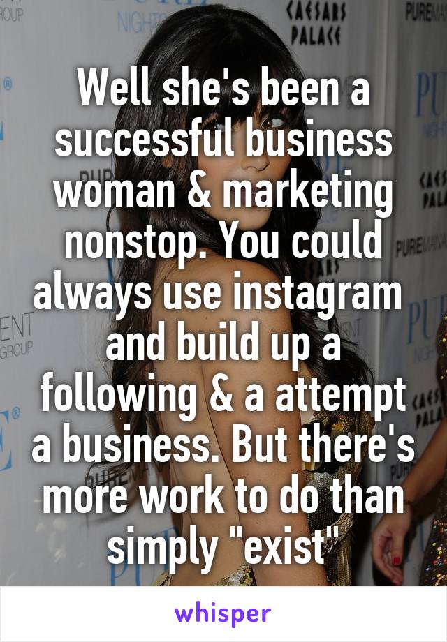 Well she's been a successful business woman & marketing nonstop. You could always use instagram  and build up a following & a attempt a business. But there's more work to do than simply "exist"