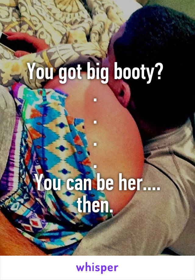 You got big booty? 
. 
. 
. 
. 
You can be her.... then. 