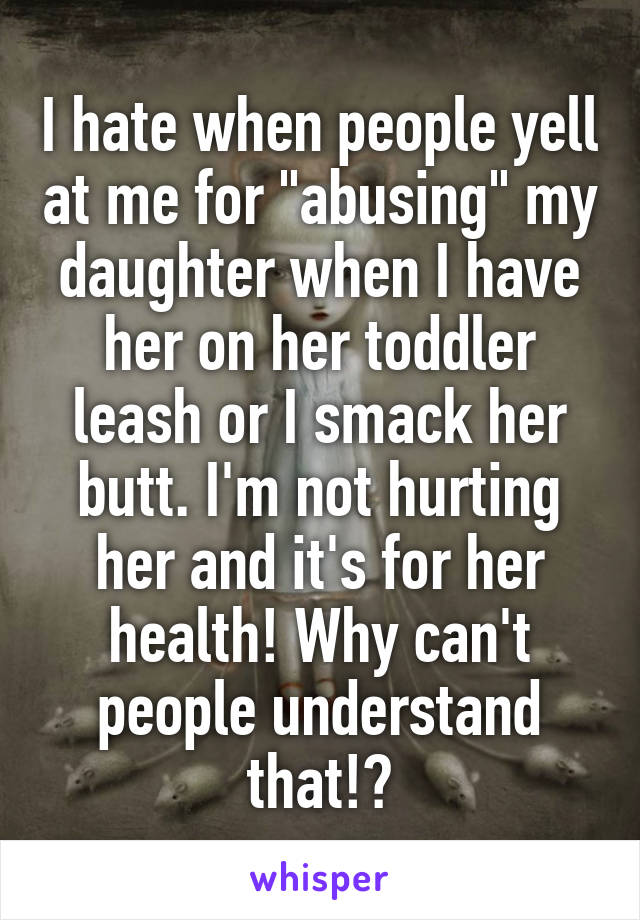 I hate when people yell at me for "abusing" my daughter when I have her on her toddler leash or I smack her butt. I'm not hurting her and it's for her health! Why can't people understand that!?