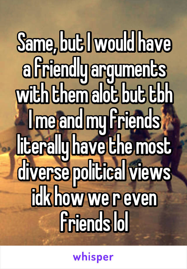 Same, but I would have a friendly arguments with them alot but tbh I me and my friends literally have the most diverse political views idk how we r even friends lol