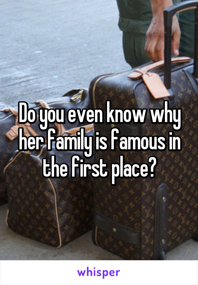 Do you even know why her family is famous in the first place?