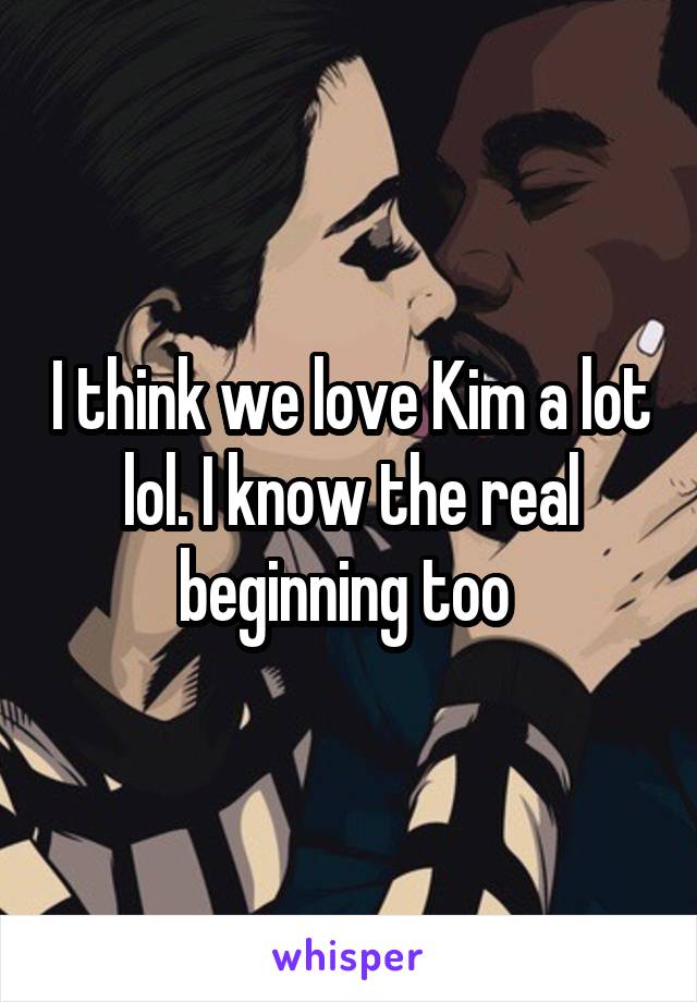 I think we love Kim a lot lol. I know the real beginning too 