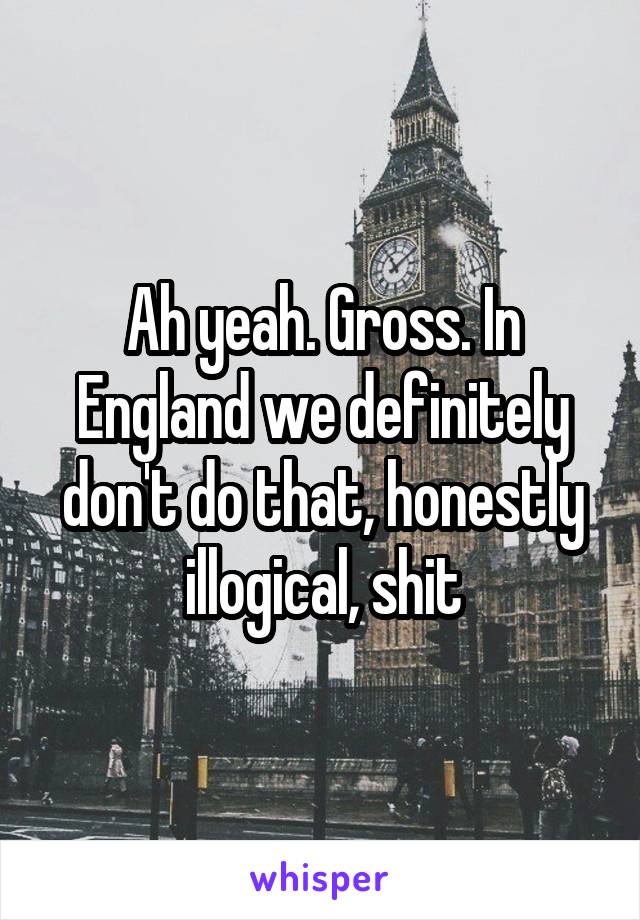 Ah yeah. Gross. In England we definitely don't do that, honestly illogical, shit