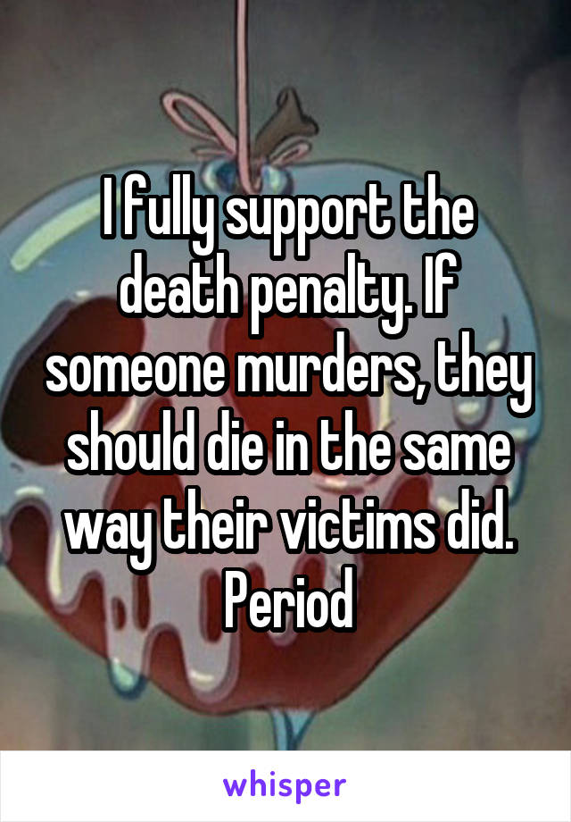 I fully support the death penalty. If someone murders, they should die in the same way their victims did. Period