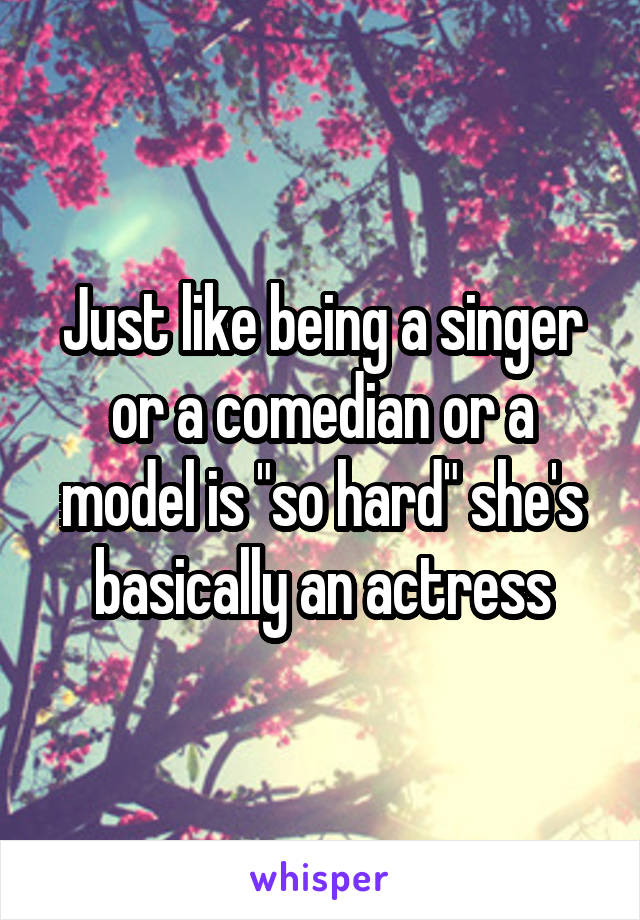 Just like being a singer or a comedian or a model is "so hard" she's basically an actress