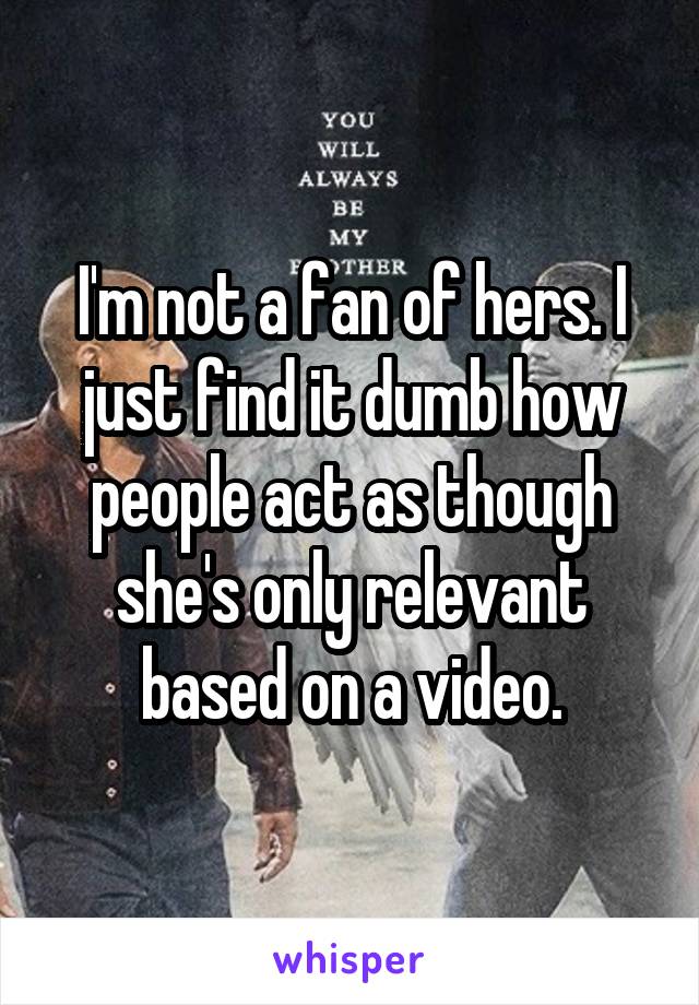 I'm not a fan of hers. I just find it dumb how people act as though she's only relevant based on a video.