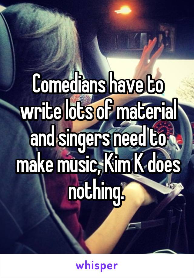 Comedians have to write lots of material and singers need to make music, Kim K does nothing. 