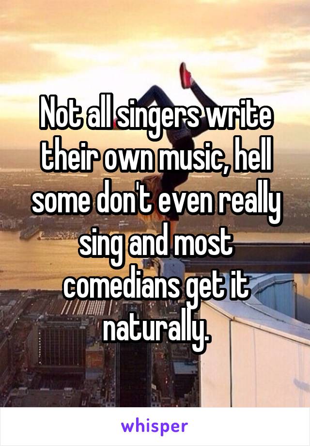 Not all singers write their own music, hell some don't even really sing and most comedians get it naturally.