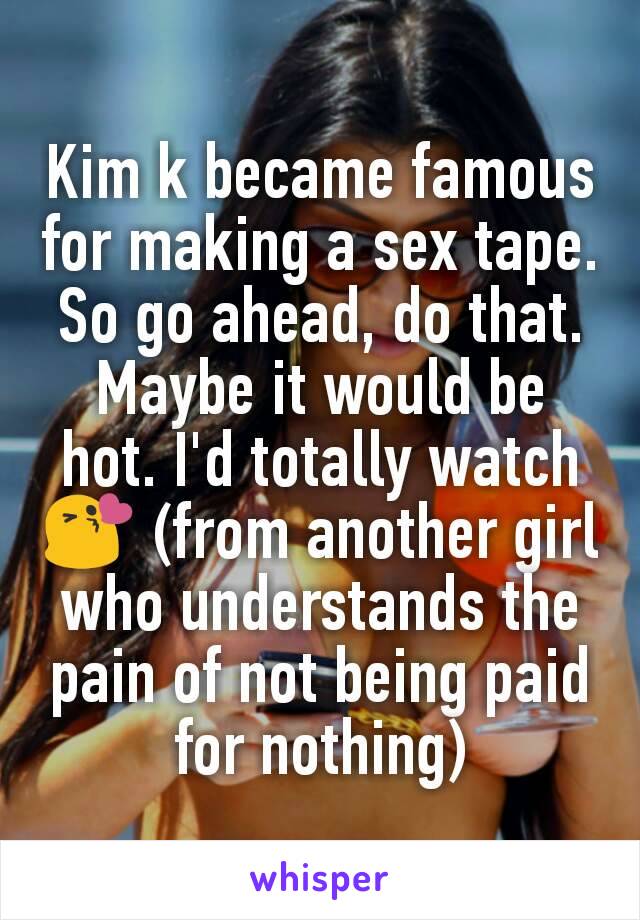 Kim k became famous for making a sex tape. So go ahead, do that. Maybe it would be hot. I'd totally watch 😘 (from another girl who understands the pain of not being paid for nothing)