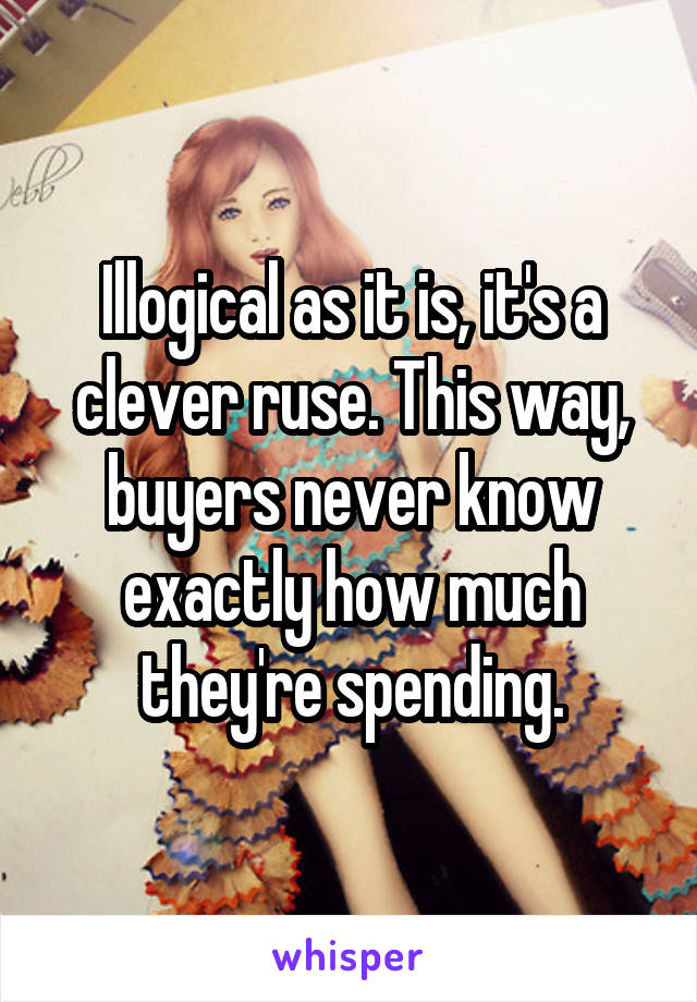 Illogical as it is, it's a clever ruse. This way, buyers never know exactly how much they're spending.