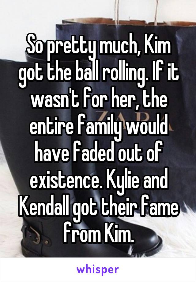 So pretty much, Kim got the ball rolling. If it wasn't for her, the entire family would have faded out of existence. Kylie and Kendall got their fame from Kim.