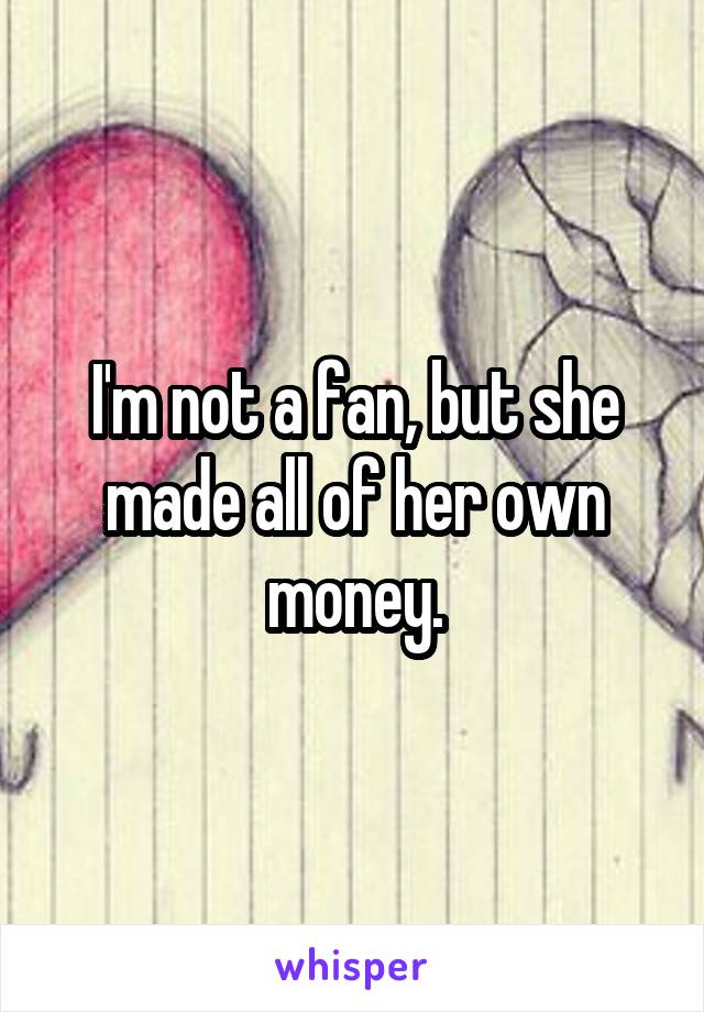 I'm not a fan, but she made all of her own money.