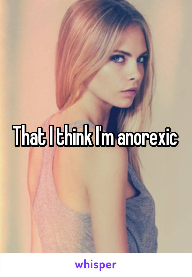 That I think I'm anorexic 