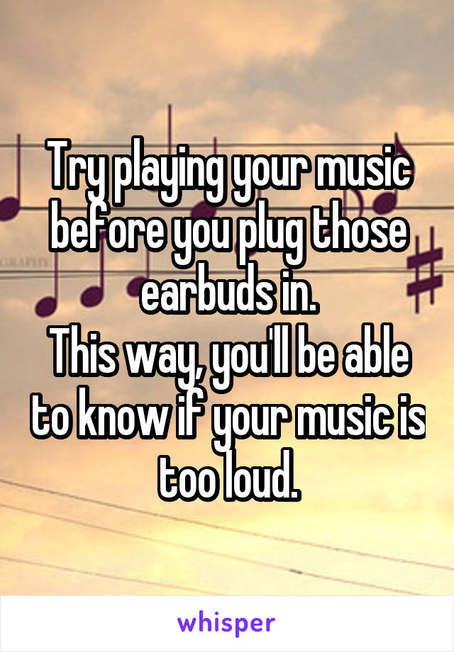 Try playing your music before you plug those earbuds in.
This way, you'll be able to know if your music is too loud.