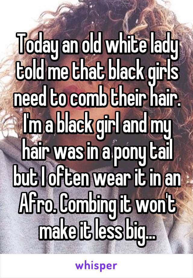 Today an old white lady told me that black girls need to comb their hair. I'm a black girl and my hair was in a pony tail but I often wear it in an Afro. Combing it won't make it less big...