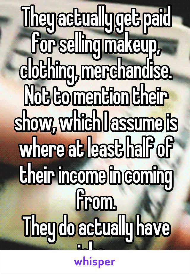 They actually get paid for selling makeup, clothing, merchandise. Not to mention their show, which I assume is where at least half of their income in coming from.
They do actually have jobs...