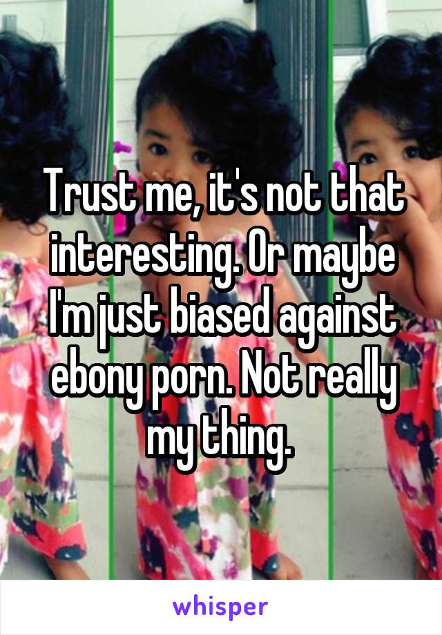 Trust me, it's not that interesting. Or maybe I'm just biased against ebony porn. Not really my thing. 