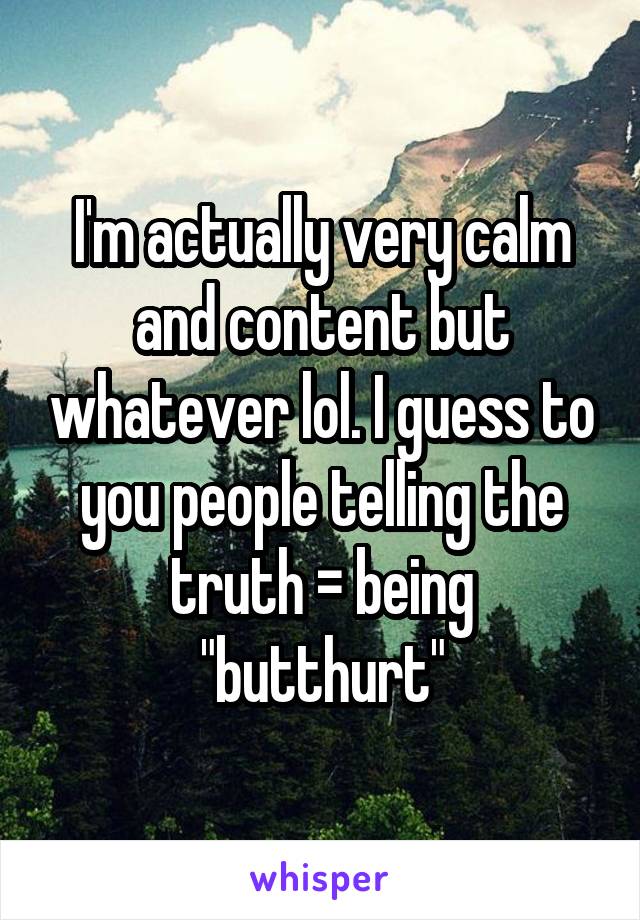 I'm actually very calm and content but whatever lol. I guess to you people telling the truth = being "butthurt"