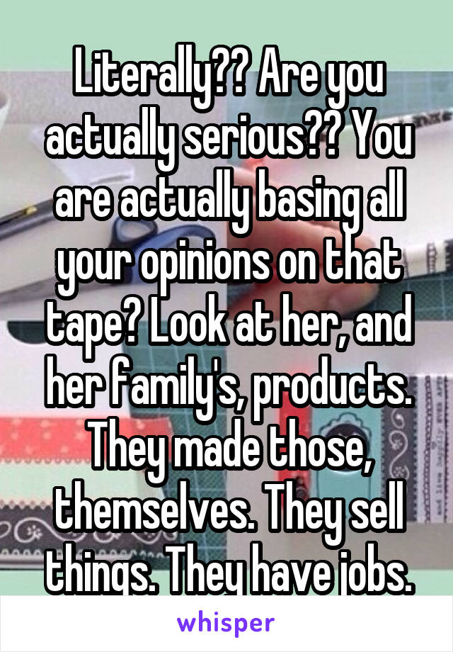 Literally?? Are you actually serious?? You are actually basing all your opinions on that tape? Look at her, and her family's, products. They made those, themselves. They sell things. They have jobs.