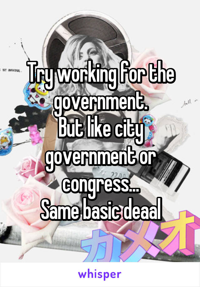 Try working for the government.
But like city government or congress...
Same basic deaal