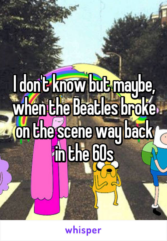 I don't know but maybe, when the Beatles broke on the scene way back in the 60s