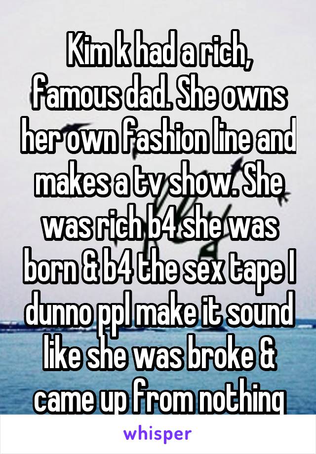 Kim k had a rich, famous dad. She owns her own fashion line and makes a tv show. She was rich b4 she was born & b4 the sex tape I dunno ppl make it sound like she was broke & came up from nothing