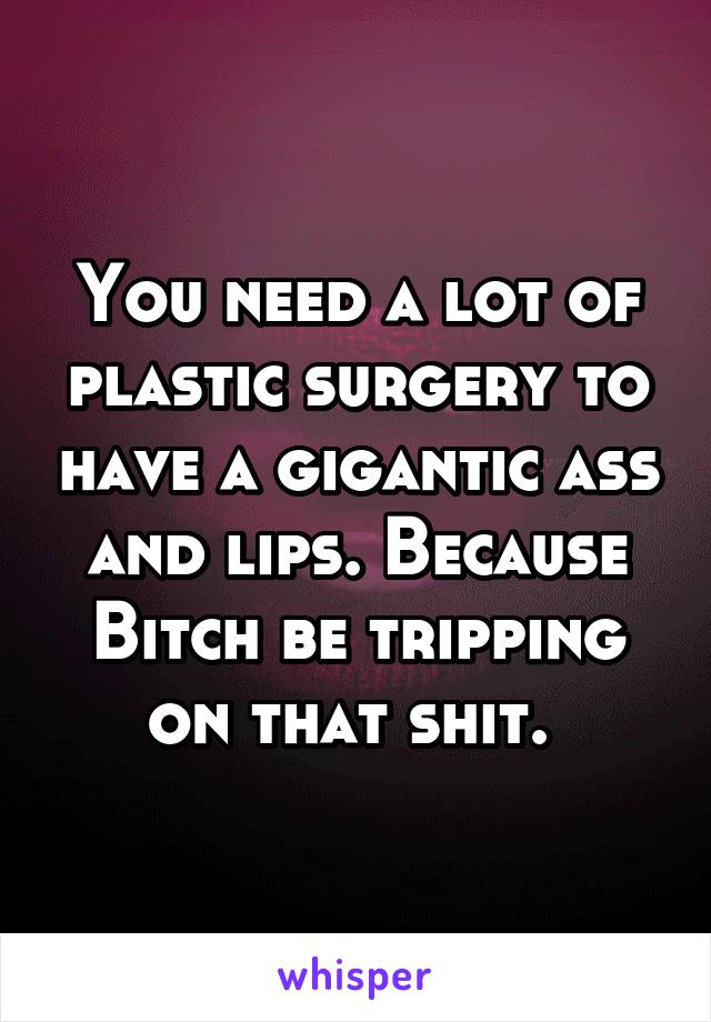 You need a lot of plastic surgery to have a gigantic ass and lips. Because Bitch be tripping on that shit. 