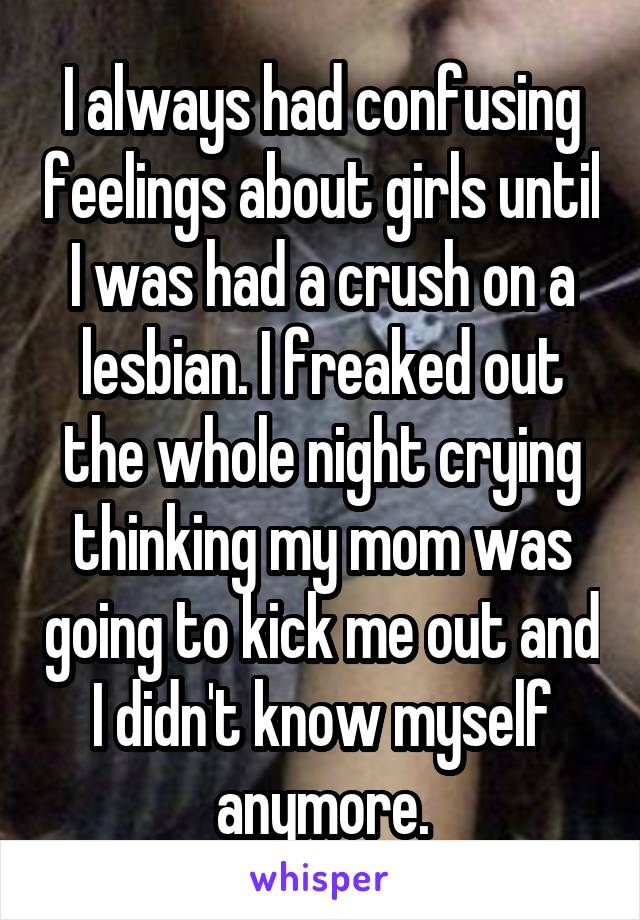 I always had confusing feelings about girls until I was had a crush on a lesbian. I freaked out the whole night crying thinking my mom was going to kick me out and I didn't know myself anymore.