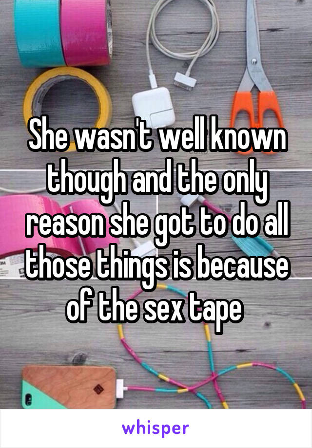 She wasn't well known though and the only reason she got to do all those things is because of the sex tape 