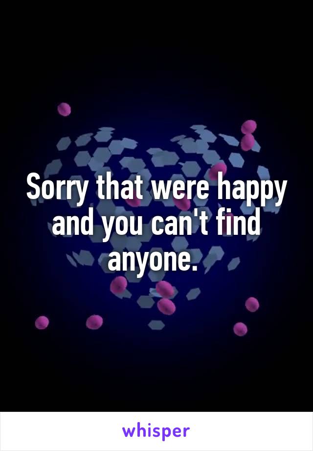 Sorry that were happy and you can't find anyone. 