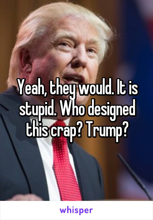 Yeah, they would. It is stupid. Who designed this crap? Trump?