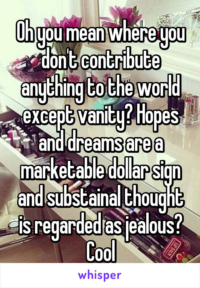 Oh you mean where you don't contribute anything to the world except vanity? Hopes and dreams are a marketable dollar sign and substainal thought is regarded as jealous? Cool